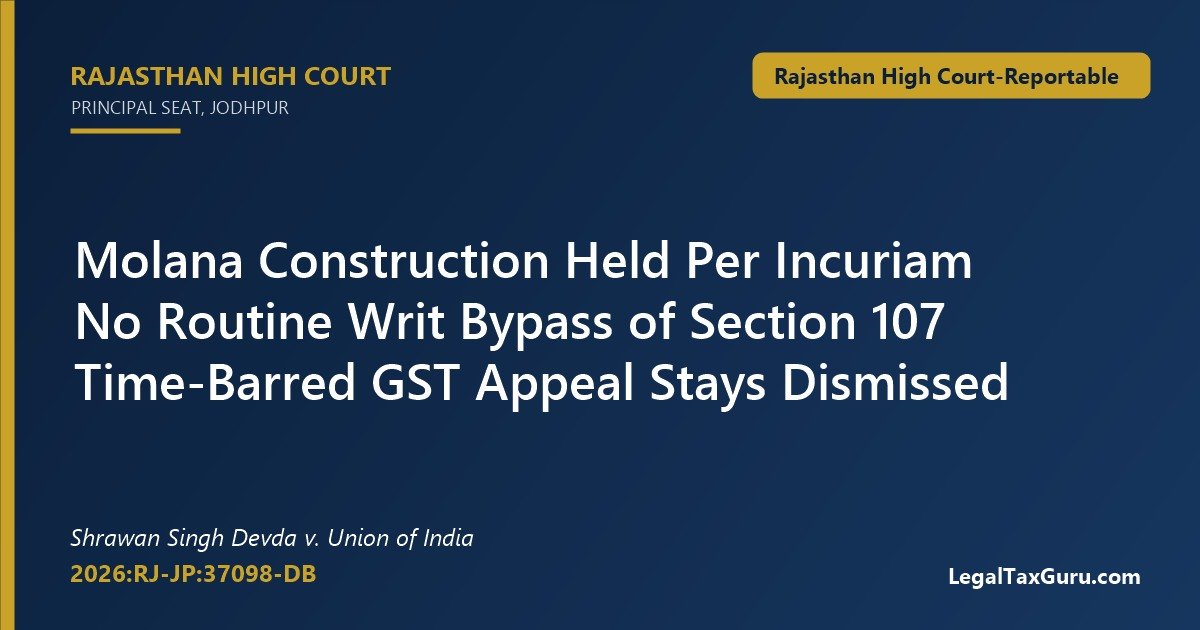 Molana Construction Held Per Incuriam on GST Appeal Delay: Rajasthan HC in Shrawan Singh Devda v. Union of India