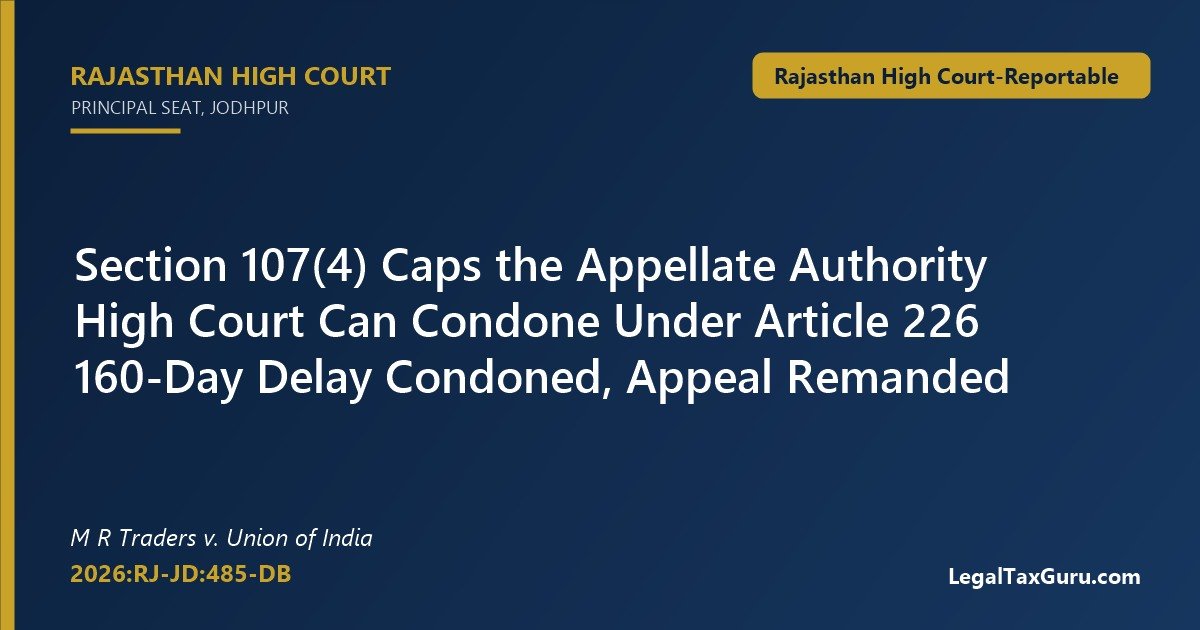 Section 107(4) delay condonation – Rajasthan High Court in M R Traders v. Union of India (2026:RJ-JD:485-DB) condones 160-day delay under Article 226