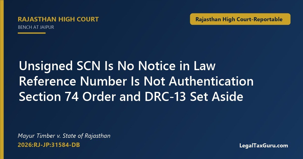 Unsigned GST show cause notice – Rajasthan High Court in Mayur Timber v. State of Rajasthan (2026:RJ-JP:31584-DB) sets aside unsigned SCN, Section 74 order and DRC-13