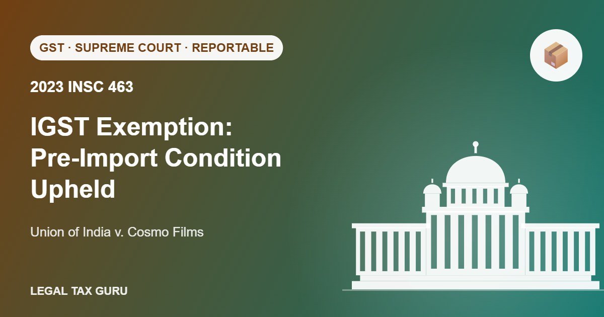 Supreme Court on IGST Exemption for Advance Authorisation: Pre-Import Condition Upheld – Cosmo Films [2023 INSC 463]